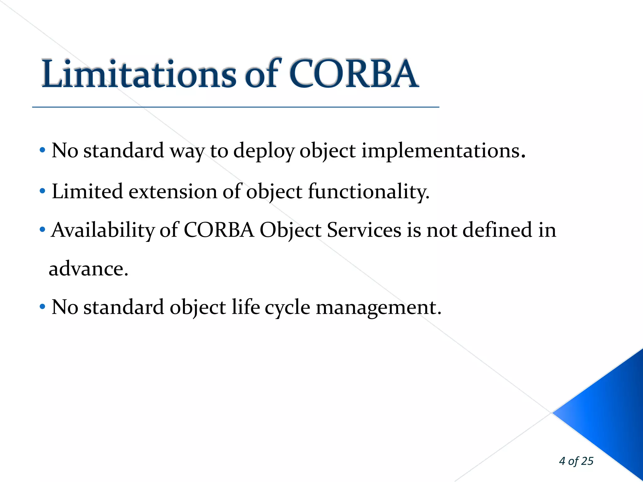 • No standard way to deploy object implementations.
• Limited extension of object functionality.
• Availability of CORBA Object Services is not defined in
 advance.
• No standard object life cycle management.




                                                            4 of 25
 