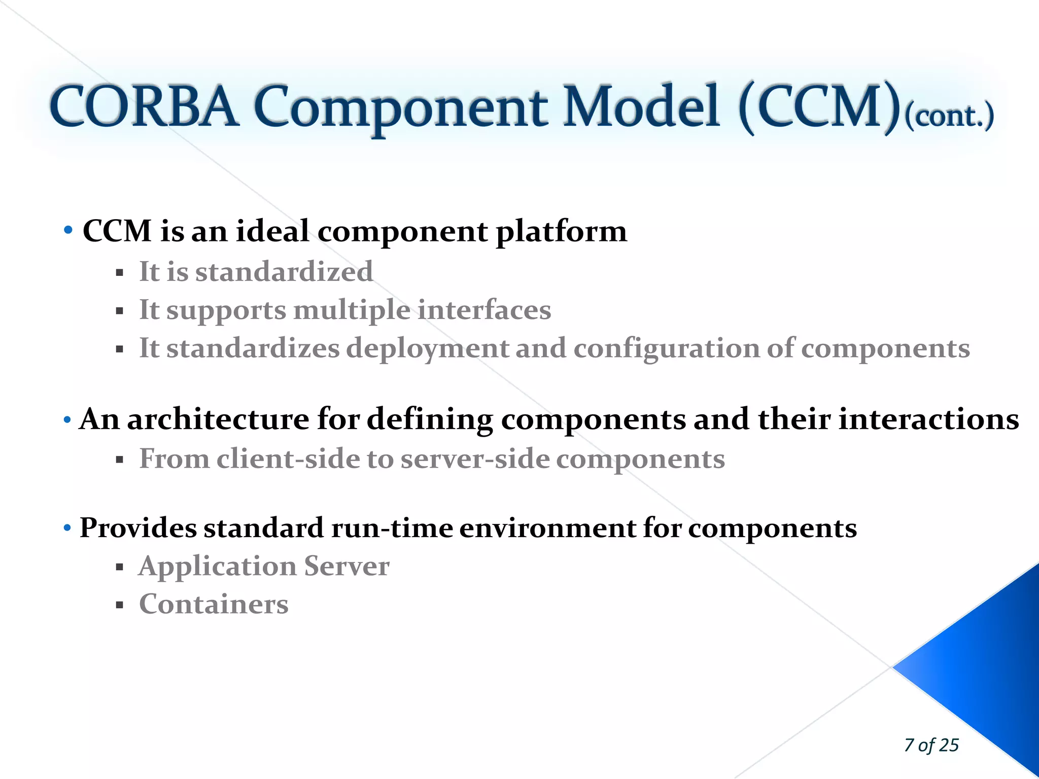 • CCM is an ideal component platform
      It is standardized
      It supports multiple interfaces
      It standardizes deployment and configuration of components

• An architecture for defining components and their interactions
      From client-side to server-side components

• Provides standard run-time environment for components
      Application Server
      Containers



                                                            7 of 25
 