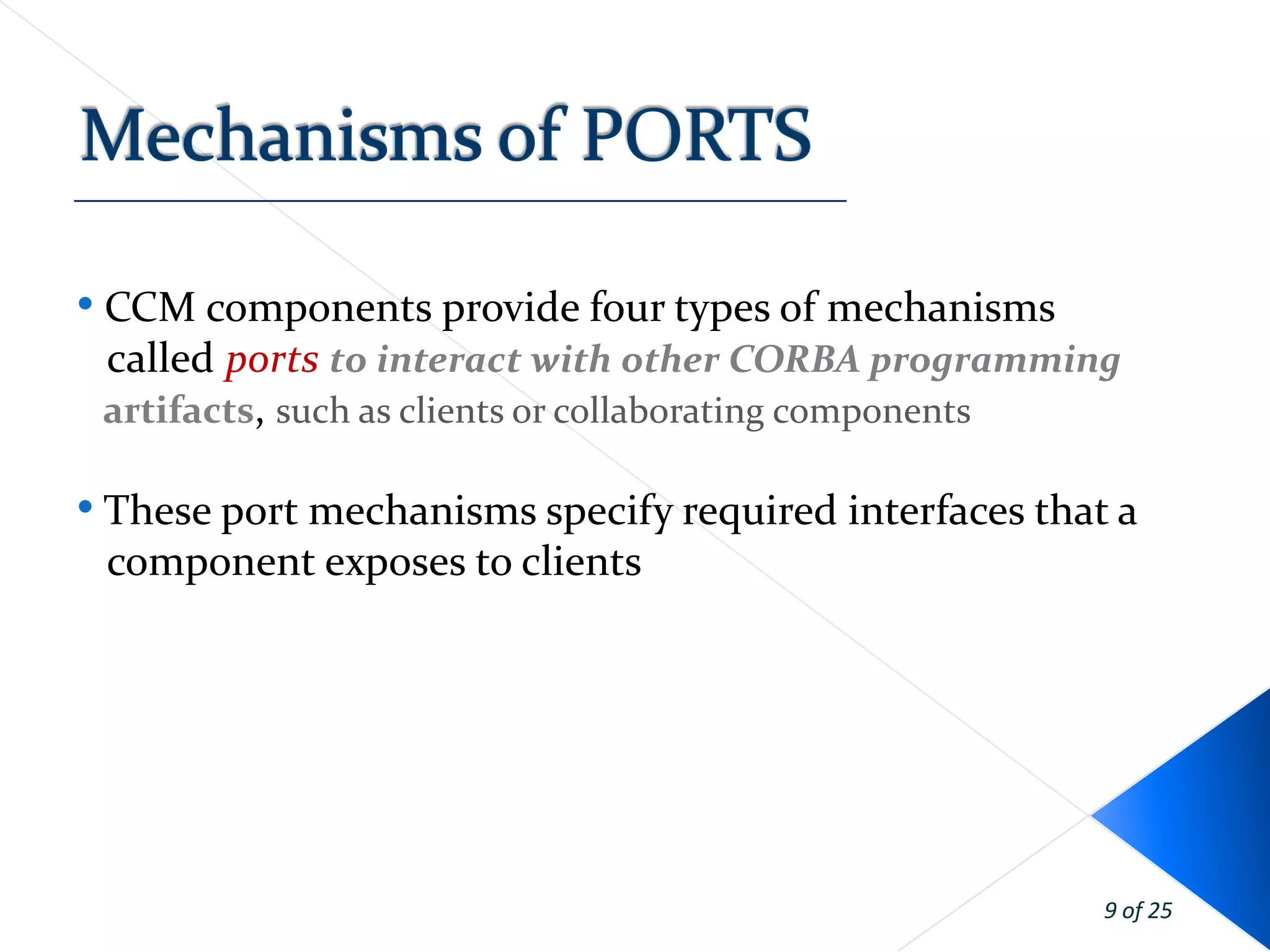 • CCM components provide four types of mechanisms
 called ports to interact with other CORBA programming
 artifacts, such as clients or collaborating components

• These port mechanisms specify required interfaces that a
 component exposes to clients




                                                        9 of 25
 