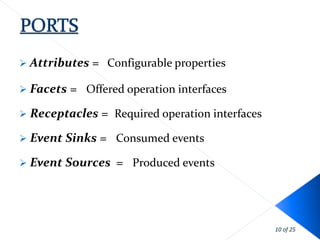  Attributes   = Configurable properties

 Facets   = Offered operation interfaces
 Receptacles    = Required operation interfaces
 Event Sinks   = Consumed events
 Event Sources    = Produced events




                                                   10 of 25
 