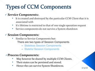  Service Components:.
     • It is created and destroyed by the particular CCM Client that it is
        associated with
     • It's lifetime is restricted to that of one single operation request
     • Service components do not survive a System shutdown
 Session Components:
     • Similar to Service Components but:
        There are two types of Session Components
            – Stateless Session Components
            – Stateful Session Components

Process Components:
    • May however be shared by multiple CCM Clients.
    • Their states can be persisted and stored.
    • Hence the can survive System Shutdowns.
                                                                   12 of 25
 