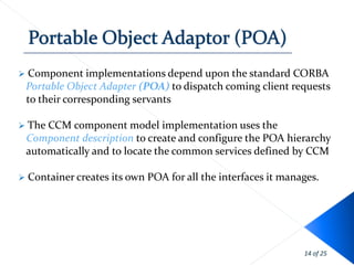    Component implementations depend upon the standard CORBA
    Portable Object Adapter (POA) to dispatch coming client requests
    to their corresponding servants

 The CCM component model         implementation uses the
    Component description to create and configure the POA hierarchy
    automatically and to locate the common services defined by CCM

   Container creates its own POA for all the interfaces it manages.




                                                                14 of 25
 