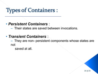 • Persistent Containers :
  – Their states are saved between invocations.

• Transient Containers :
  – They are non- persistent components whose states are
  not
     saved at all.




                                                  16 of 25
 