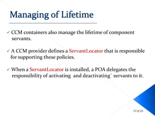    CCM containers also manage the lifetime of component
    servants.

 A CCM provider defines a ServantLocator that is responsible
    for supporting these policies.

 When a ServantLocator is installed, a POA delegates the
    responsibility of activating and deactivating` servants to it.




                                                             17 of 25
 