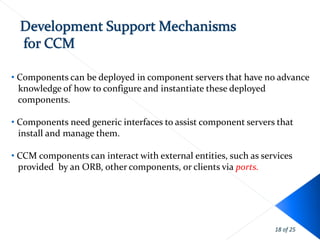 • Components can be deployed in component servers that have no advance
  knowledge of how to configure and instantiate these deployed
  components.

• Components need generic interfaces to assist component servers that
  install and manage them.

• CCM components can interact with external entities, such as services
  provided by an ORB, other components, or clients via ports.




                                                                 18 of 25
 