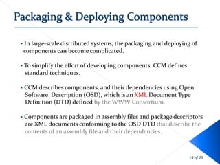    In large-scale distributed systems, the packaging and deploying of
    components can become complicated.

 To simplify the effort of   developing components, CCM defines
    standard techniques.

   CCM describes components, and their dependencies using Open
    Software Description (OSD), which is an XML Document Type
    Definition (DTD) defined by the WWW Consortium.

   Components are packaged in assembly files and package descriptors
    are XML documents conforming to the OSD DTD that describe the
    contents of an assembly file and their dependencies.



                                                                   19 of 25
 