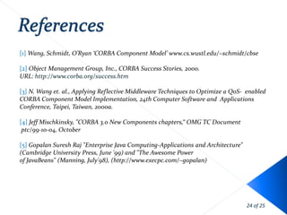 [1] Wang, Schmidt, O’Ryan ‘CORBA Component Model’ www.cs.wustl.edu/~schmidt/cbse

[2] Object Management Group, Inc., CORBA Success Stories, 2000.
URL: http://www.corba.org/success.htm

[3] N. Wang et. al., Applying Reflective Middleware Techniques to Optimize a QoS- enabled
CORBA Component Model Implementation, 24th Computer Software and Applications
Conference, Taipei, Taiwan, 2000a.

[4] Jeff Mischkinsky, "CORBA 3.0 New Components chapters,“ OMG TC Document
 ptc/99-10-04, October

[5] Gopalan Suresh Raj "Enterprise Java Computing-Applications and Architecture"
(Cambridge University Press, June '99) and "The Awesome Power
of JavaBeans" (Manning, July'98), (http://www.execpc.com/~gopalan)




                                                                                   24 of 25
 