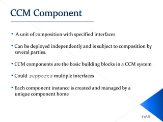 • A unit of composition with specified interfaces

• Can be deployed independently and is subject to composition by
 several parties.

• CCM components are the basic building blocks in a CCM system
• Could supports multiple interfaces

• Each component instance is created and managed by a
 unique component home



                                                           8 of 25
 