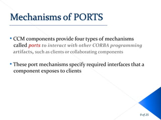 • CCM components provide four types of mechanisms
 called ports to interact with other CORBA programming
 artifacts, such as clients or collaborating components

• These port mechanisms specify required interfaces that a
 component exposes to clients




                                                        9 of 25
 
