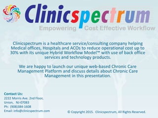 Clinicspectrum is a healthcare service/consulting company helping
Medical offices, Hospitals and ACOs to reduce operational cost up to
30% with its unique Hybrid Workflow Model™ with use of back office
services and technology products.
We are happy to launch our unique web-based Chronic Care
Management Platform and discuss details about Chronic Care
Management in this presentation.
Contact Us:
2222 Morris Ave. 2nd Floor,
Union, NJ-07083
Ph: (908)384-1608
Email: info@clinicspectrum.com © Copyright 2015. Clinicspectrum, All Rights Reserved.
 
