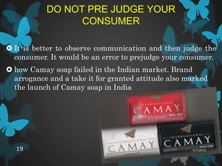 DO NOT PRE JUDGE YOUR
CONSUMER
 It is better to observe communication and then judge the
consumer. It would be an error to prejudge your consumer.
 how Camay soap failed in the Indian market. Brand
arrogance and a take it for granted attitude also marked
the launch of Camay soap in India
4/7/201519
 