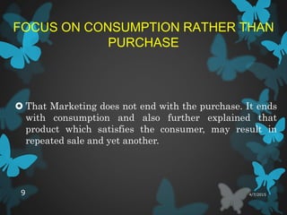 FOCUS ON CONSUMPTION RATHER THAN
PURCHASE
 That Marketing does not end with the purchase. It ends
with consumption and also further explained that
product which satisfies the consumer, may result in
repeated sale and yet another.
4/7/20159
 