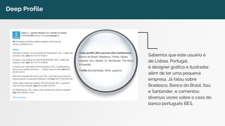 Deep Profile 
Sabemos que este usuário é 
de Lisboa, Portugal, 
é designer gráfico e ilustrador, 
além de ter uma pequena 
empresa. Já falou sobre 
Bradesco, Banco do Brasil, Itaú 
e Santander, e comentou 
diversas vezes sobre o caso do 
banco português BES. 
 