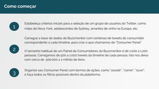 Como começar 
Estabeleça critérios iniciais para a seleção de um grupo de usuários do Twitter, como 
mães de Nova York, adolescentes de Sydney, amantes de vinho na Europa, etc. 
Carregue a base de dados do Buzzmonitor com centenas de tweets do consumidor 
correspondente a cada timeline, para criar o que chamamos de “Consumer Panel”. 
O tamanho habitual de um Painel de Consumidores do Buzzmonitor é de 1.000 a 1.200 
pessoas. Carregamos de 500 a 1.000 tweets da timeline de cada pessoa. Isto nos deixa 
com cerca de 500.000 a 1 milhão de itens. 
Organize seu Consumer Panel com termos de ações, como “assistir”, “correr”, “ouvir”, 
e faça todos os filtros possíveis dentro da plataforma. 
1 
2 
3 
 