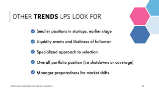 28
Smaller positions in startups, earlier stage
Liquidity events and likeliness of follow-on
Specialized approach to selection
Overall portfolio position (i.e shutdowns or coverage)
Manager preparedness for market shifts
OTHER TRENDS LPS LOOK FOR
MONEY2020: MANAGING VENTURE RELATIONSHIPS
 
