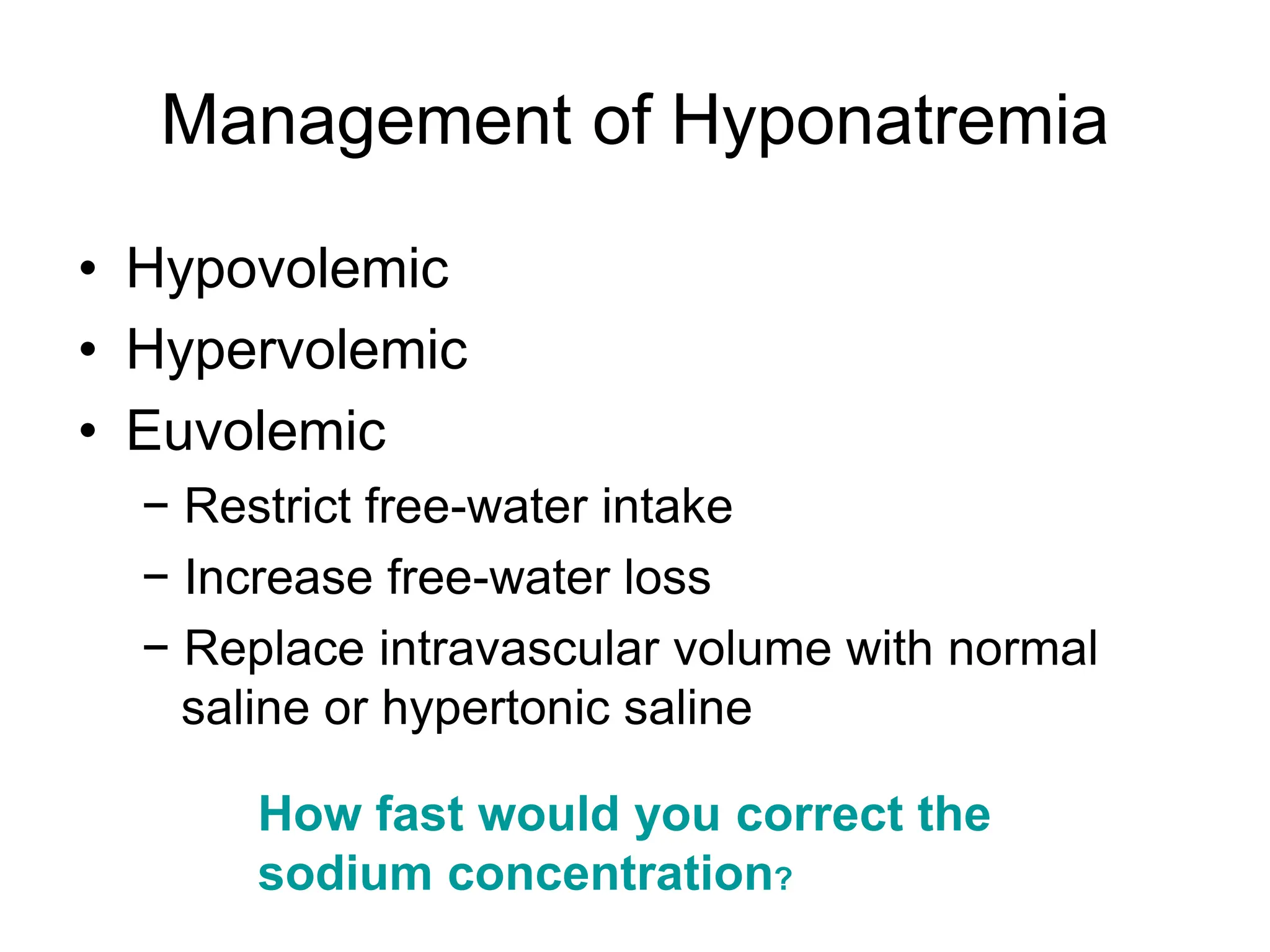 Management of Hyponatremia
• Hypovolemic
• Hypervolemic
• Euvolemic
− Restrict free-water intake
− Increase free-water loss
− Replace intravascular volume with normal
saline or hypertonic saline
How fast would you correct the
sodium concentration?
 