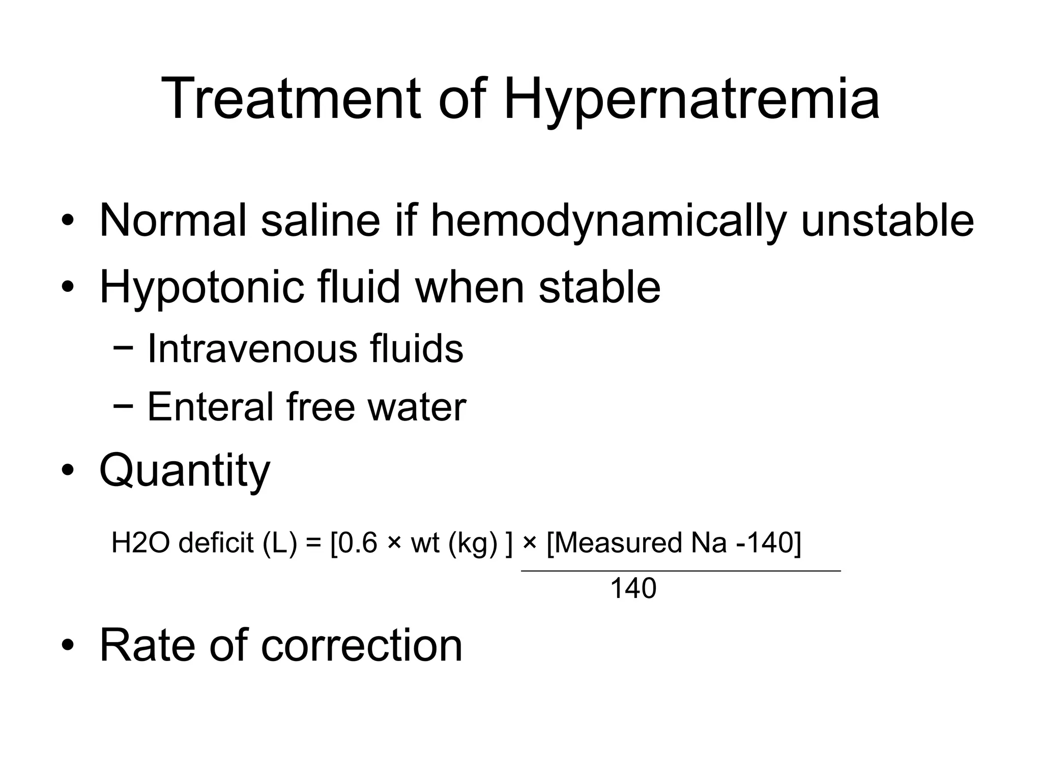 Treatment of Hypernatremia
• Normal saline if hemodynamically unstable
• Hypotonic fluid when stable
− Intravenous fluids
− Enteral free water
• Quantity
H2O deficit (L) = [0.6 × wt (kg) ] × [Measured Na -140]
140
• Rate of correction
 