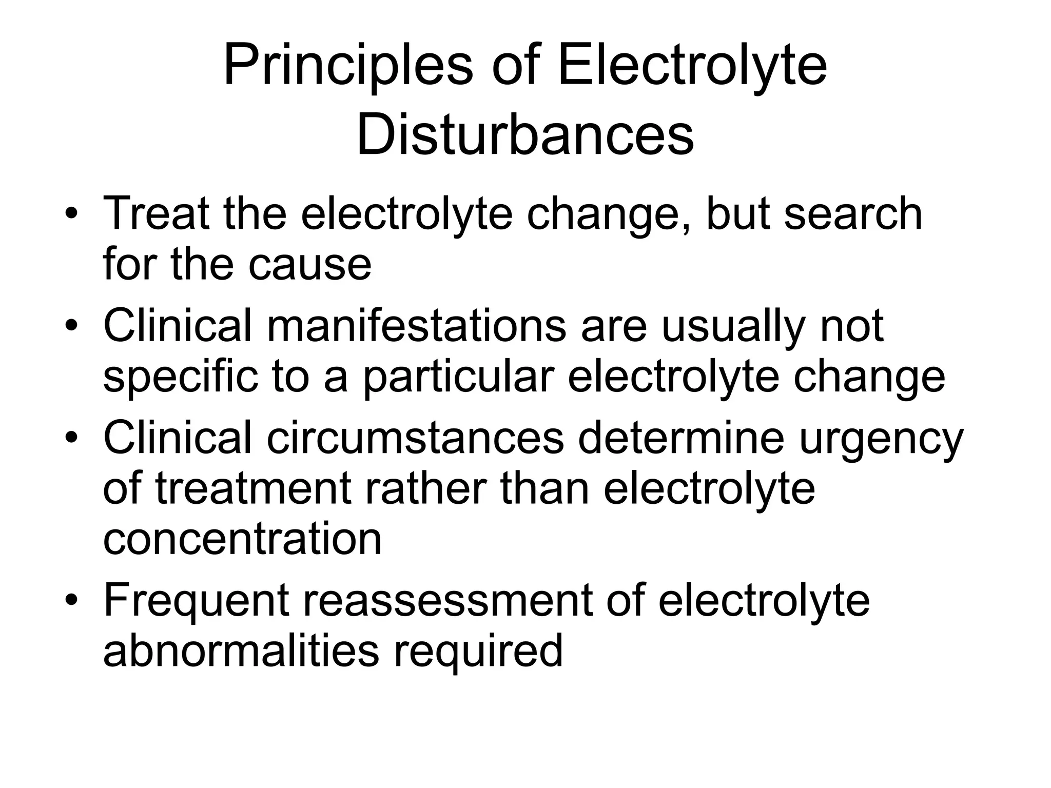 Principles of Electrolyte
Disturbances
• Treat the electrolyte change, but search
for the cause
• Clinical manifestations are usually not
specific to a particular electrolyte change
• Clinical circumstances determine urgency
of treatment rather than electrolyte
concentration
• Frequent reassessment of electrolyte
abnormalities required
 