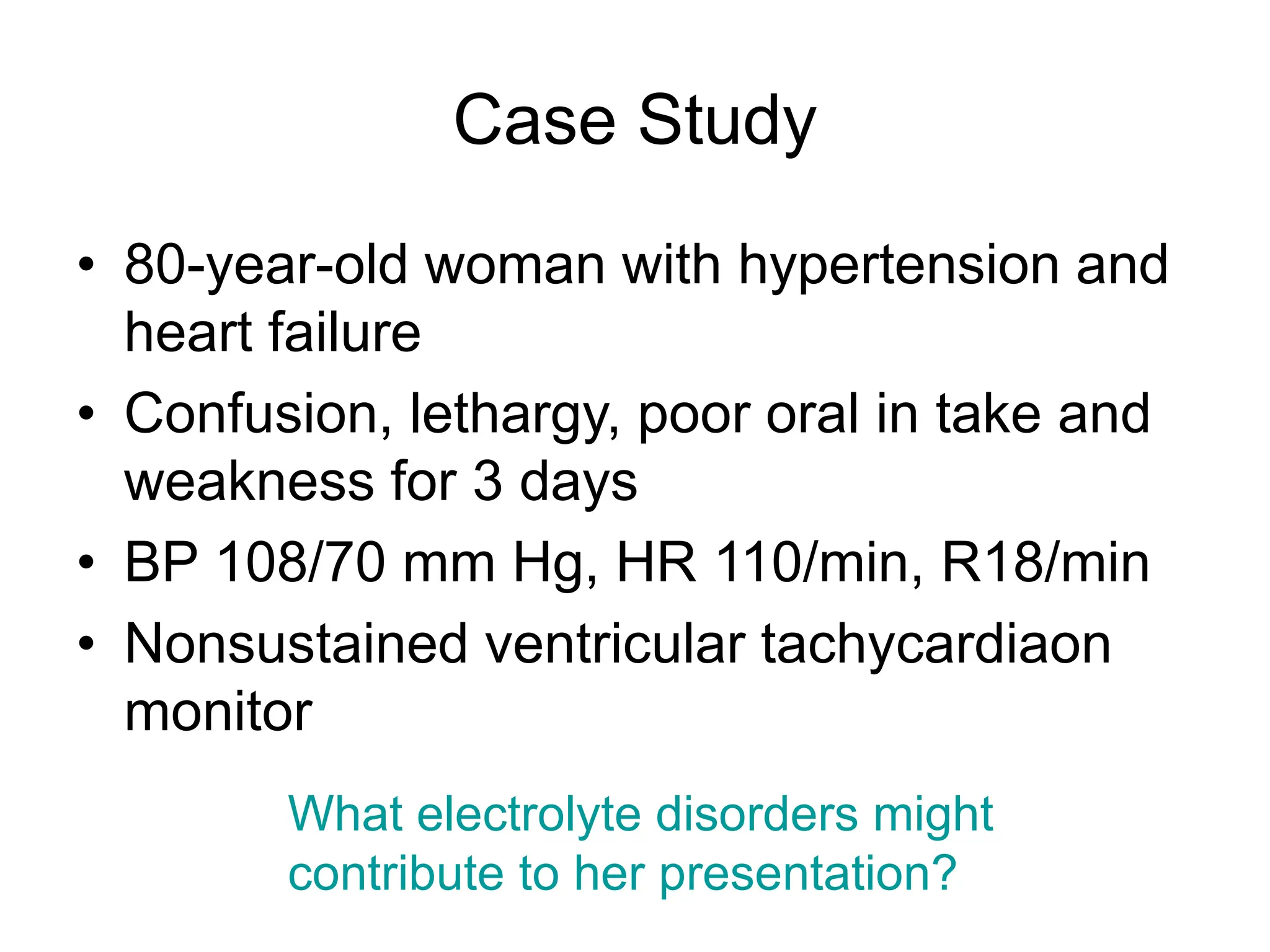 Case Study
• 80-year-old woman with hypertension and
heart failure
• Confusion, lethargy, poor oral in take and
weakness for 3 days
• BP 108/70 mm Hg, HR 110/min, R18/min
• Nonsustained ventricular tachycardiaon
monitor
What electrolyte disorders might
contribute to her presentation?
 