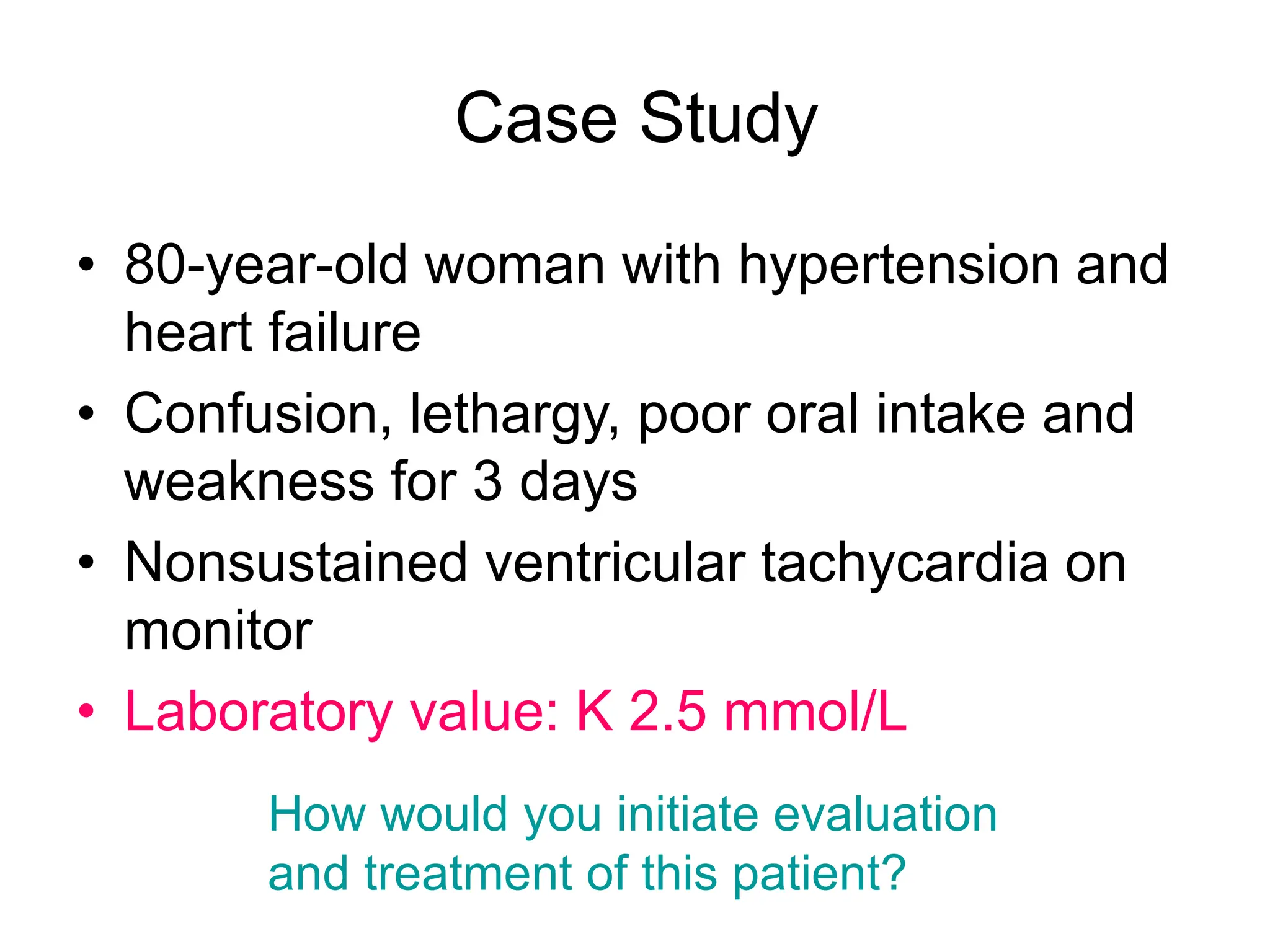 Case Study
• 80-year-old woman with hypertension and
heart failure
• Confusion, lethargy, poor oral intake and
weakness for 3 days
• Nonsustained ventricular tachycardia on
monitor
• Laboratory value: K 2.5 mmol/L
How would you initiate evaluation
and treatment of this patient?
 