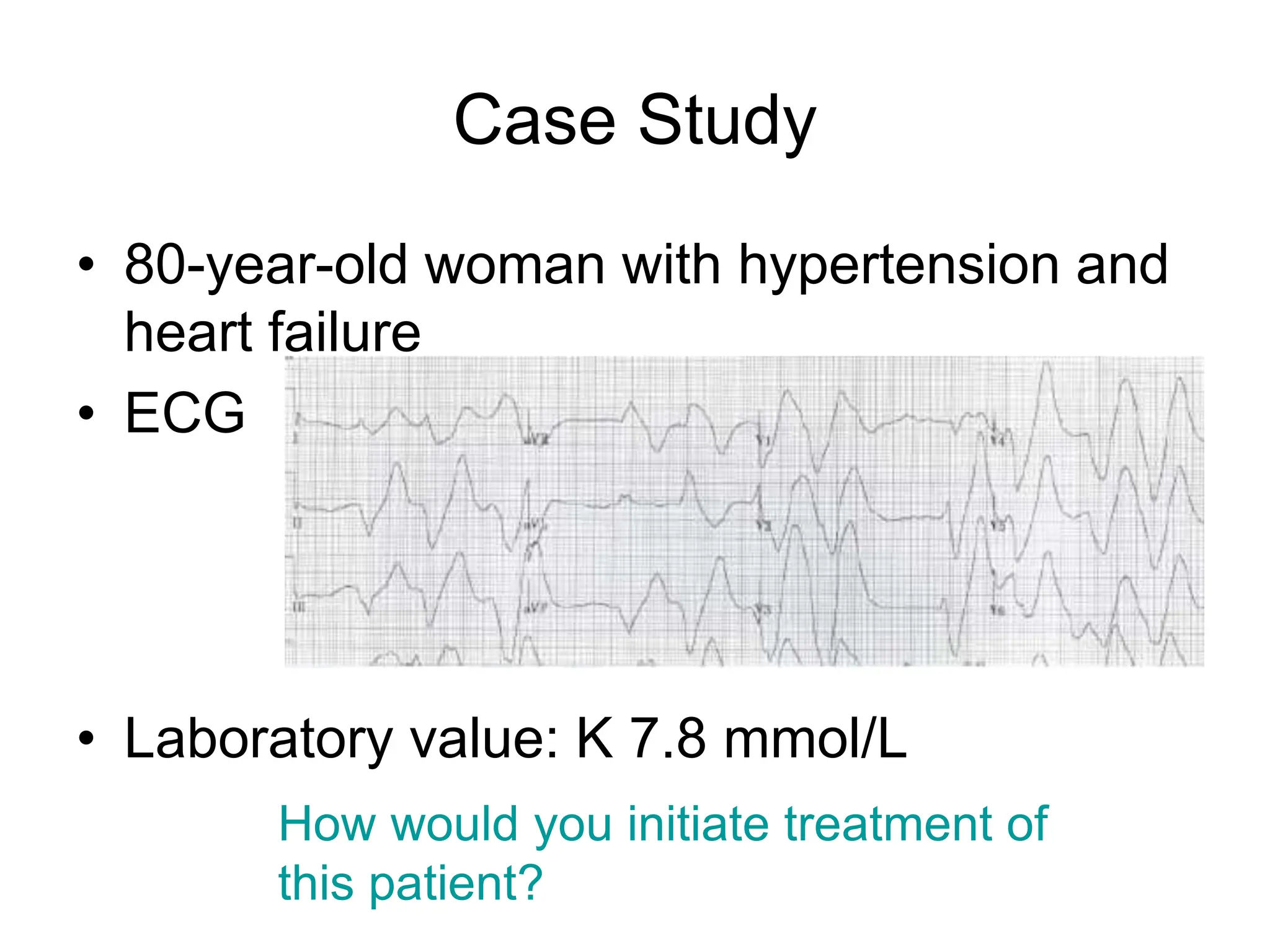 Case Study
• 80-year-old woman with hypertension and
heart failure
• ECG
• Laboratory value: K 7.8 mmol/L
How would you initiate treatment of
this patient?
 