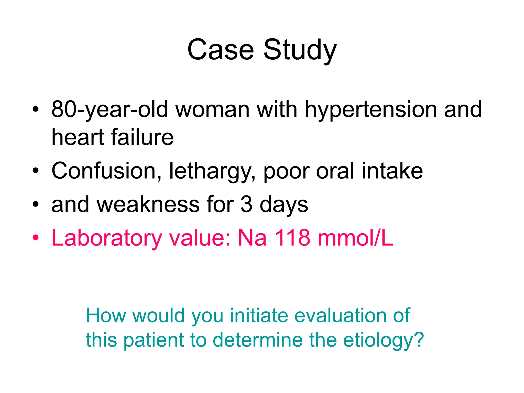 Case Study
• 80-year-old woman with hypertension and
heart failure
• Confusion, lethargy, poor oral intake
• and weakness for 3 days
• Laboratory value: Na 118 mmol/L
How would you initiate evaluation of
this patient to determine the etiology?
 