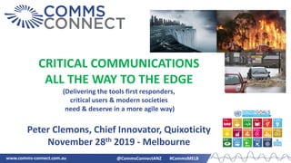 www.comms-connect.com.au @CommsConnectANZ #CommsMELB
CRITICAL COMMUNICATIONS
ALL THE WAY TO THE EDGE
(Delivering the tools first responders,
critical users & modern societies
need & deserve in a more agile way)
Peter Clemons, Chief Innovator, Quixoticity
November 28th 2019 - Melbourne
 