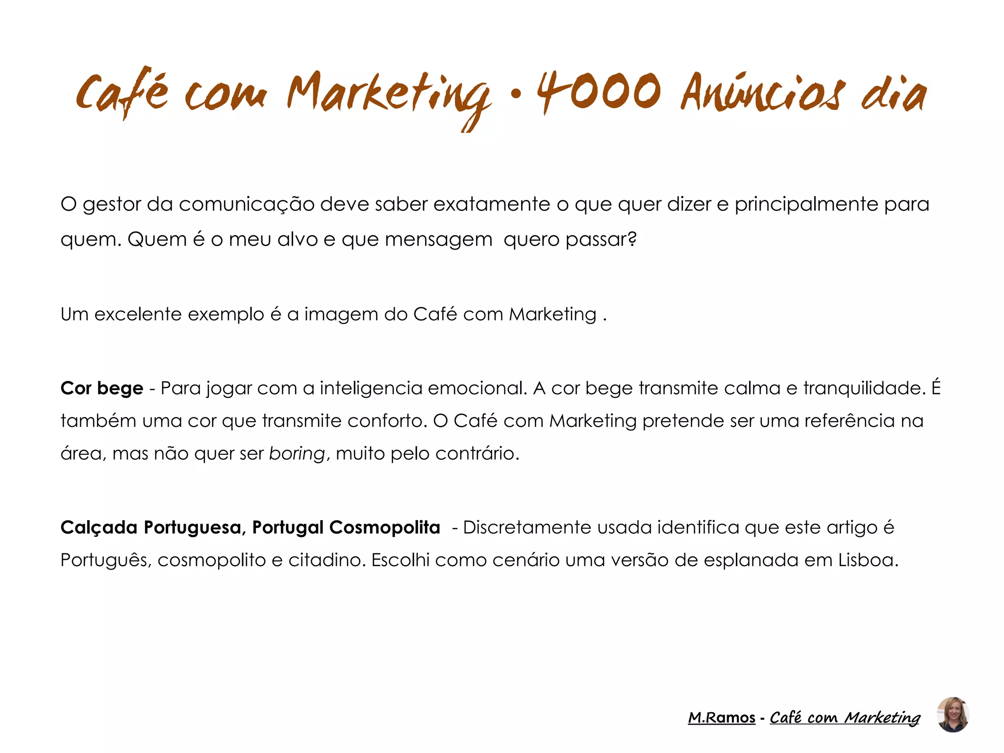 M.Ramos - Café com Marketing
M.Ramos - Café com Marketing

O gestor da comunicação deve saber exatamente o que quer dizer e principalmente para
quem. Quem é o meu alvo e que mensagem quero passar?
Um excelente exemplo é a imagem do Café com Marketing .
Cor bege - Para jogar com a inteligencia emocional. A cor bege transmite calma e tranquilidade. É
também uma cor que transmite conforto. O Café com Marketing pretende ser uma referência na
área, mas não quer ser boring, muito pelo contrário.
Calçada Portuguesa, Portugal Cosmopolita - Discretamente usada identifica que este artigo é
Português, cosmopolito e citadino. Escolhi como cenário uma versão de esplanada em Lisboa.
 