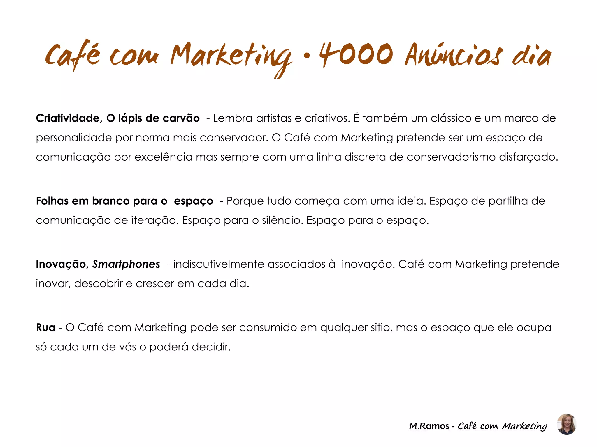 M.Ramos - Café com Marketing
M.Ramos - Café com Marketing

Criatividade, O lápis de carvão - Lembra artistas e criativos. É também um clássico e um marco de
personalidade por norma mais conservador. O Café com Marketing pretende ser um espaço de
comunicação por excelência mas sempre com uma linha discreta de conservadorismo disfarçado.
Folhas em branco para o espaço - Porque tudo começa com uma ideia. Espaço de partilha de
comunicação de iteração. Espaço para o silêncio. Espaço para o espaço.
Inovação, Smartphones - indiscutivelmente associados à inovação. Café com Marketing pretende
inovar, descobrir e crescer em cada dia.
Rua - O Café com Marketing pode ser consumido em qualquer sitio, mas o espaço que ele ocupa
só cada um de vós o poderá decidir.
 