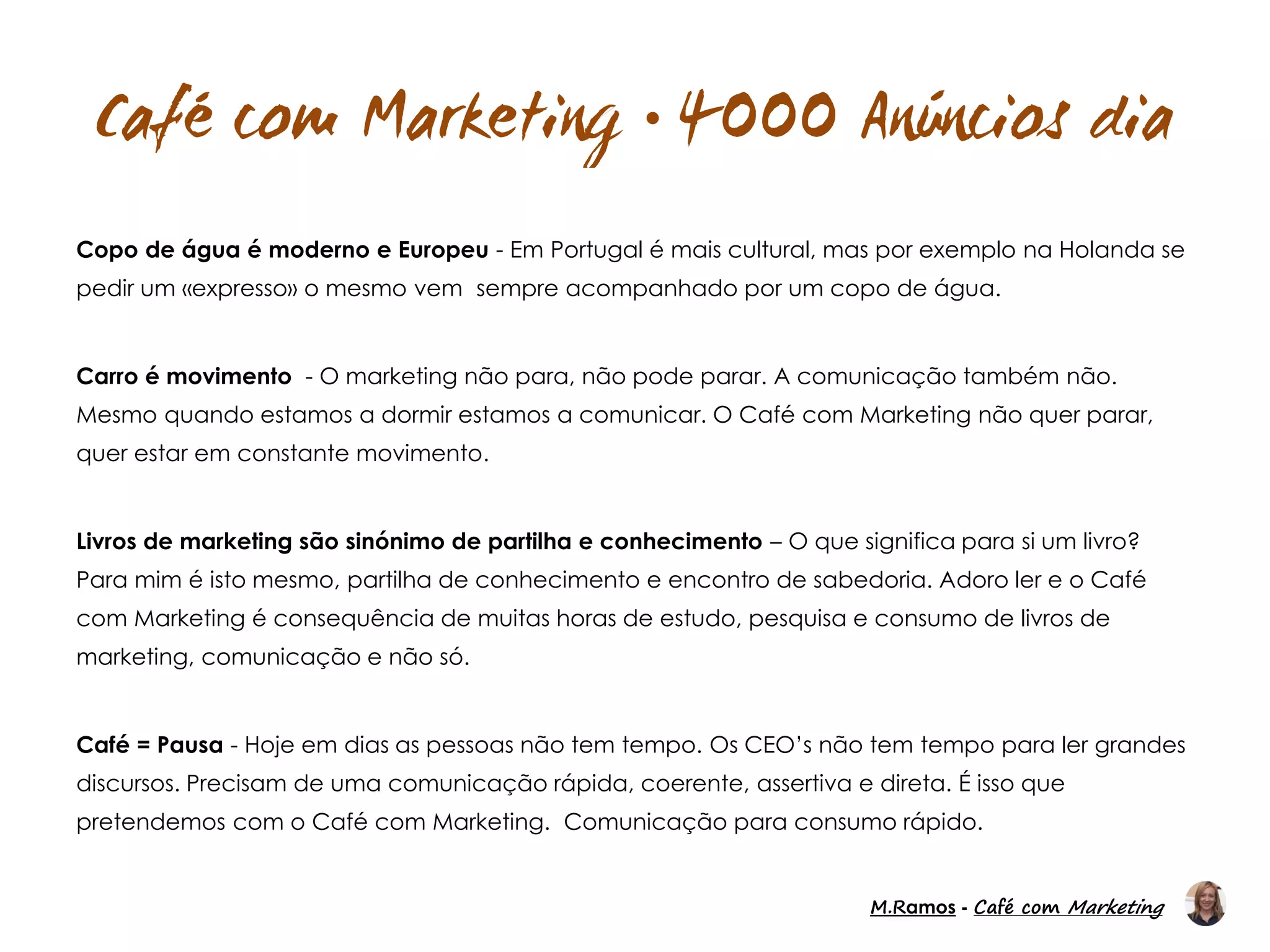 M.Ramos - Café com Marketing
M.Ramos - Café com Marketing

Copo de água é moderno e Europeu - Em Portugal é mais cultural, mas por exemplo na Holanda se
pedir um «expresso» o mesmo vem sempre acompanhado por um copo de água.
Carro é movimento - O marketing não para, não pode parar. A comunicação também não.
Mesmo quando estamos a dormir estamos a comunicar. O Café com Marketing não quer parar,
quer estar em constante movimento.
Livros de marketing são sinónimo de partilha e conhecimento – O que significa para si um livro?
Para mim é isto mesmo, partilha de conhecimento e encontro de sabedoria. Adoro ler e o Café
com Marketing é consequência de muitas horas de estudo, pesquisa e consumo de livros de
marketing, comunicação e não só.
Café = Pausa - Hoje em dias as pessoas não tem tempo. Os CEO’s não tem tempo para ler grandes
discursos. Precisam de uma comunicação rápida, coerente, assertiva e direta. É isso que
pretendemos com o Café com Marketing. Comunicação para consumo rápido.
 