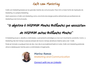 M.Ramos - Café com Marketing
M.Ramos - Café com Marketing
Café com Marketing baseia-se nos grandes mestres da comunicação. Para mim a maior fonte de inspiração do
Marketing é o próprio Marketing.
Assim posiciono o Café com Marketing como uma fonte de energia positiva alimentado por profissionais do
Marketing e da Comunicação.
“
.”
O Marketing só por si, desafia a criatividade, o pensamento estratégico e vive num movimento constante. Como o
Marketing não tem tempo e precisa sempre de inovar o tempo de leitura máximo será o de 1 Café.
Pode ser tomado a qualquer hora do dia, mas não é aconselhável fazê-lo à noite. Café com Marketing pretende
ativar e desbloquear mentes para a criatividade e imaginação.
Marina Ramos
Marketing and Communication
Connect with me on Linkedin
 