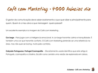 M.Ramos - Café com Marketing
M.Ramos - Café com Marketing

O gestor da comunicação deve saber exatamente o que quer dizer e principalmente para
quem. Quem é o meu alvo e que mensagem quero passar?
Um excelente exemplo é a imagem do Café com Marketing .
Cor bege - Para jogar com a inteligencia emocional. A cor bege transmite calma e tranquilidade. É
também uma cor que transmite conforto. O Café com Marketing pretende ser uma referência na
área, mas não quer ser boring, muito pelo contrário.
Calçada Portuguesa, Portugal Cosmopolita - Discretamente usada identifica que este artigo é
Português, cosmopolito e citadino. Escolhi como cenário uma versão de esplanada em Lisboa.
 