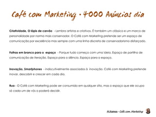 M.Ramos - Café com Marketing
M.Ramos - Café com Marketing

Criatividade, O lápis de carvão - Lembra artistas e criativos. É também um clássico e um marco de
personalidade por norma mais conservador. O Café com Marketing pretende ser um espaço de
comunicação por excelência mas sempre com uma linha discreta de conservadorismo disfarçado.
Folhas em branco para o espaço - Porque tudo começa com uma ideia. Espaço de partilha de
comunicação de iteração. Espaço para o silêncio. Espaço para o espaço.
Inovação, Smartphones - indiscutivelmente associados à inovação. Café com Marketing pretende
inovar, descobrir e crescer em cada dia.
Rua - O Café com Marketing pode ser consumido em qualquer sitio, mas o espaço que ele ocupa
só cada um de vós o poderá decidir.
 