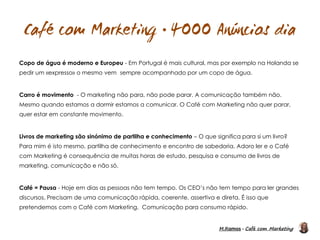 M.Ramos - Café com Marketing
M.Ramos - Café com Marketing

Copo de água é moderno e Europeu - Em Portugal é mais cultural, mas por exemplo na Holanda se
pedir um «expresso» o mesmo vem sempre acompanhado por um copo de água.
Carro é movimento - O marketing não para, não pode parar. A comunicação também não.
Mesmo quando estamos a dormir estamos a comunicar. O Café com Marketing não quer parar,
quer estar em constante movimento.
Livros de marketing são sinónimo de partilha e conhecimento – O que significa para si um livro?
Para mim é isto mesmo, partilha de conhecimento e encontro de sabedoria. Adoro ler e o Café
com Marketing é consequência de muitas horas de estudo, pesquisa e consumo de livros de
marketing, comunicação e não só.
Café = Pausa - Hoje em dias as pessoas não tem tempo. Os CEO’s não tem tempo para ler grandes
discursos. Precisam de uma comunicação rápida, coerente, assertiva e direta. É isso que
pretendemos com o Café com Marketing. Comunicação para consumo rápido.
 