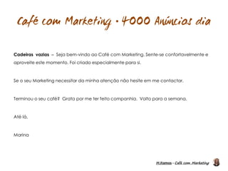 M.Ramos - Café com Marketing
M.Ramos - Café com Marketing

Cadeiras vazias – Seja bem-vindo ao Café com Marketing. Sente-se confortavelmente e
aproveite este momento. Foi criado especialmente para si.
Se o seu Marketing necessitar da minha atenção não hesite em me contactar.
Terminou o seu café? Grata por me ter feito companhia. Volto para a semana.
Até lá,
Marina
 