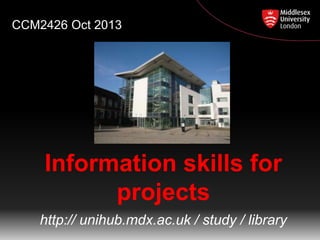 CCM2426 Oct 2013

Information skills for
projects
http:// unihub.mdx.ac.uk / study / library

 