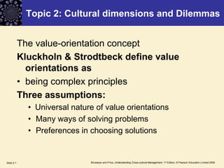 Browaeys and Price, Understanding Cross-cultural Management, 1st Edition, © Pearson Education Limited 2009Slide 5.1
Topic 2: Cultural dimensions and Dilemmas
The value-orientation concept
Kluckholn & Strodtbeck define value
orientations as
• being complex principles
Three assumptions:
• Universal nature of value orientations
• Many ways of solving problems
• Preferences in choosing solutions
 