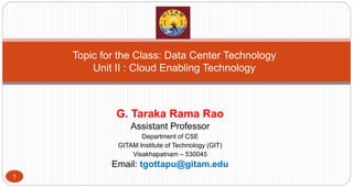 G. Taraka Rama Rao
Assistant Professor
Department of CSE
GITAM Institute of Technology (GIT)
Visakhapatnam – 530045
Email: tgottapu@gitam.edu
1
Topic for the Class: Data Center Technology
Unit II : Cloud Enabling Technology
 
