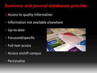 Summon and journal databases provide: 
• Access to quality information 
• Information not available elsewhere 
• Up-to-date 
• Focussed/specific 
• Full-text access 
• Access on/off campus 
• Personalize 
 