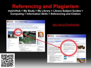 Referencing and Plagiarism 
myUniHub > My Study > My Library > Library Subject Guides > 
Computing > Information Skills > Referencing and Citation 
http://bit.ly/CSrefandcite 
 
