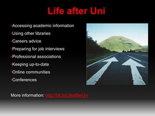 Life after Uni 
•Accessing academic information 
•Using other libraries 
•Careers advice 
•Preparing for job interviews 
•Professional associations 
•Keeping up-to-date 
•Online communities 
•Conferences 
More information: http://bit.ly/LifeafterUni 
 