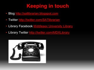 Keeping in touch 
• Blog http://satlibrarian.blogspot.com 
• Twitter http://twitter.com/SATlibrarian 
• Library Facebook Middlesex University Library 
• Library Twitter http://twitter.com/MDXLibrary 
 