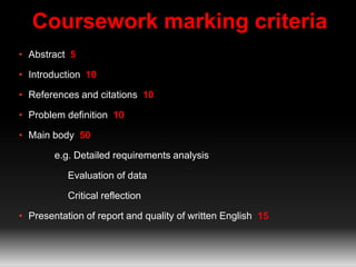 Coursework marking criteria 
• Abstract 5 
• Introduction 10 
• References and citations 10 
• Problem definition 10 
• Main body 50 
e.g. Detailed requirements analysis 
Evaluation of data 
Critical reflection 
• Presentation of report and quality of written English 15 
 