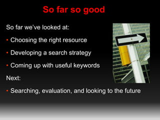 So far so good 
So far we’ve looked at: 
• Choosing the right resource 
• Developing a search strategy 
• Coming up with useful keywords 
Next: 
• Searching, evaluation, and looking to the future 
 
