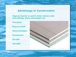 Advantage in Construction
Gypsum boards is used to make interior walls
and ceillings. Some advantages are:
Fire proof
Easy to install
Sound Isolation
Economical
Durable
Versatile
 