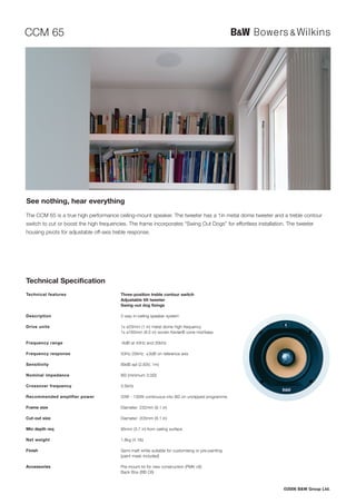 CCM 65




See nothing, hear everything
The CCM 65 is a true high performance ceiling-mount speaker. The tweeter has a 1in metal dome tweeter and a treble contour
switch to cut or boost the high frequencies. The frame incorporates “Swing Out Dogs” for effortless installation. The tweeter
housing pivots for adjustable off-axis treble response.




Technical Specification
Technical features                        Three-position treble contour switch
                                          Adjustable tilt tweeter
                                          Swing-out dog fixings

Description                               2-way in-ceiling speaker system

Drive units                               1x ø25mm (1 in) metal dome high-frequency
                                          1x ø165mm (6.5 in) woven Kevlar® cone mid/bass

Frequency range                           -6dB at 45Hz and 30kHz

Frequency response                        50Hz-20kHz ±3dB on reference axis

Sensitivity                               89dB spl (2.83V, 1m)

Nominal impedance                         8Ω (minimum 3.0Ω)

Crossover frequency                       3.5kHz

Recommended amplifier power               20W - 130W continuous into 8Ω on unclipped programme

Frame size                                Diameter: 232mm (9.1 in)

Cut-out size                              Diameter: 205mm (8.1 in)

Min depth req                             95mm (3.7 in) from ceiling surface

Net weight                                1.8kg (4.1lb)

Finish                                    Semi-matt white suitable for customising or pre-painting
                                          (paint mask included)

Accessories                               Pre-mount kit for new construction (PMK c6)
                                          Back Box (BB C6)



                                                                                                                ©2006 B&W Group Ltd.
 
