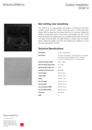 Custom Installation
                                                                                             CCM7.3




                                      See nothing, hear everything
                                      The CCM7.3 is a 3-way speaker that features a 25mm(1in) soft dome
                                      tweeter, 100mm (4in) FST™ Kevlar® mid-range and 2 x 130mm (5in) bass
                                      drivers. With the bass and mid-range drivers set in a die-cast chassis the
                                      CCM7.3 incorporates some of the proven technologies from the CT700
                                      Series alongside new additions such as a critically formed baffle constructed
                                      from glass reinforced ABS. The baffle features a scallop under the tweeter
                                      which creates the perfect roll off for high frequencies resulting in a more
                                      accurate reproduction of sound.


                                      Technical Specifications
                                      Description                   3-way in-ceiling system

                                      Drive Units                   1x ø25mm (1in) Nautilus™ tube loaded soft dome tweeter
                                                                    1x ø100mm (4in) blue Kevlar® cone FST™ midrange
                                                                    2x ø130mm (5in) paper/Kevlar® cone bass drivers

                                      Frequency Range (-6dB)        52Hz – 28kHz

                                      Recommended Amp Power         25 – 200w

                                      Sensitivity SPL (2.83V, 1m)   90 dB

                                      Impedance Nominal (min)       6Ω (3.5Ω)

                                      Frame height                  355mm (14in)

                                      Frame width                   355mm (14in)

                                      Depth                         194mm (7.7in)

                                      Cut-out height                332mm (13.1in)

                                      Cut-out width                 332mm (13.1in)

                                      Cut-out height w/PMK          335mm (13.2in)

                                      Cut-out width w/PMK           335mm (13.2in)

                                      Protrusion                    8mm (0.3in)

                                      PMK                           7C




www.bowers-wilkins.com

Nautilus, Flowport and FST are
trademarks of B&W Group Ltd.
Kevlar is a registered trademark of
DuPont. Copyright © B&W Group
Ltd. E&OE
 