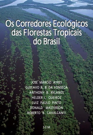 Os Corredores Ecológicos
 das Florestas Tropicais
        do Brasil



        JOSÉ MÁRCIO AYRES
     GUSTAVO A. B. DA FONSECA
       ANTHONY B. RYLANDS
        HELDER L. QUEIROZ
         LUIZ PAULO PINTO
       DONALD MASTERSON
      ROBERTO B. CAVALCANTI



               SCM              1
 