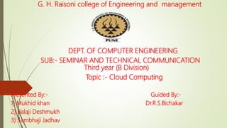 G. H. Raisoni college of Engineering and management
DEPT. OF COMPUTER ENGINEERING
SUB:- SEMINAR AND TECHNICAL COMMUNICATION
Third year (B Division)
Topic :- Cloud Computing
Presented By:- Guided By:-
1) Mukhid khan Dr.R.S.Bichakar
2) Balaji Deshmukh
3) Sambhaji Jadhav
 