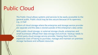 Public Cloud
The Public Cloud allows systems and services to be easily accessible to the
general public. Public cloud may be less secure because of its openness,
e.g., e-mail
A form of cloud storage where the enterprise and storage service provider
are separate and the data is stored outside of the enterprise's data center.
With public cloud storage, or external storage clouds, enterprises and
small businesses offload their data storage and archival / backup needs to
a third-party cloud storage service provider, freeing them from the
expensive costs of having to purchase, manage and maintain on-premises
storage hardware and software resources
 